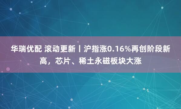 华瑞优配 滚动更新丨沪指涨0.16%再创阶段新高，芯片、稀土永磁板块大涨