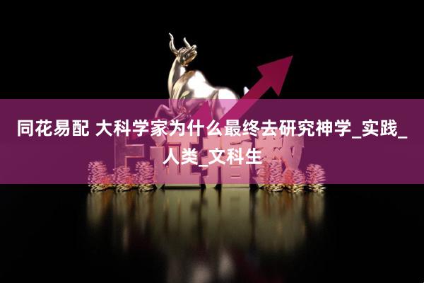 同花易配 大科学家为什么最终去研究神学_实践_人类_文科生