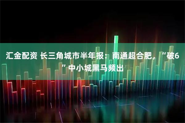 汇金配资 长三角城市半年报：南通超合肥，“破6”中小城黑马频出