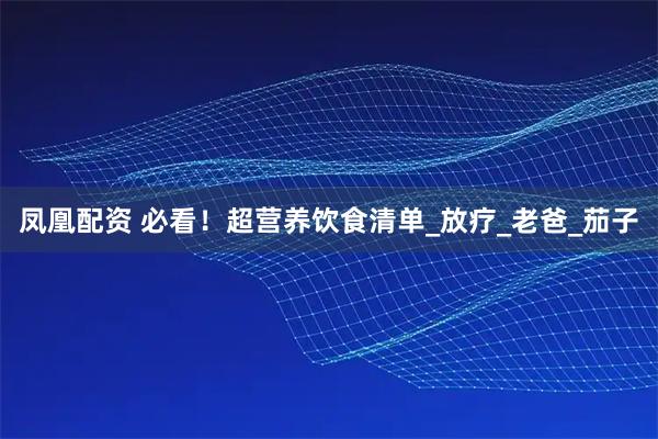 凤凰配资 必看！超营养饮食清单_放疗_老爸_茄子