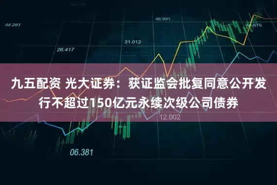 九五配资 光大证券：获证监会批复同意公开发行不超过150亿元永续次级公司债券