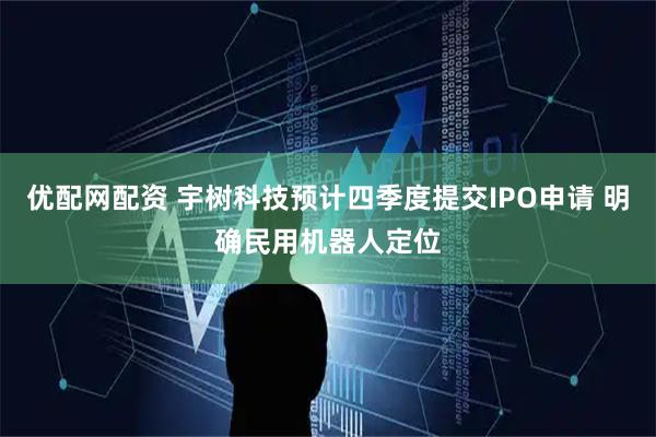 优配网配资 宇树科技预计四季度提交IPO申请 明确民用机器人定位