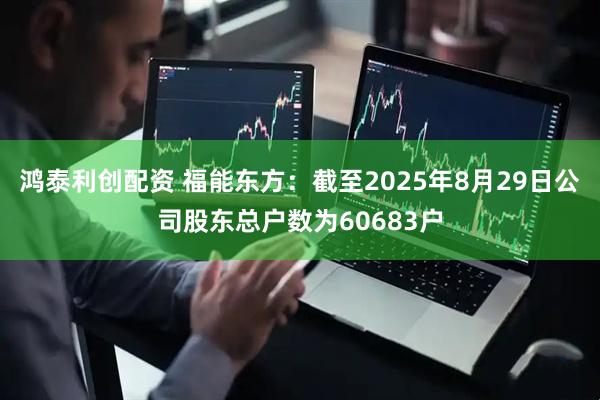 鸿泰利创配资 福能东方：截至2025年8月29日公司股东总户数为60683户