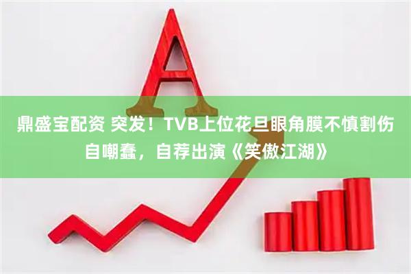 鼎盛宝配资 突发！TVB上位花旦眼角膜不慎割伤自嘲蠢，自荐出演《笑傲江湖》
