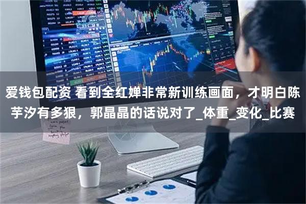 爱钱包配资 看到全红婵非常新训练画面，才明白陈芋汐有多狠，郭晶晶的话说对了_体重_变化_比赛