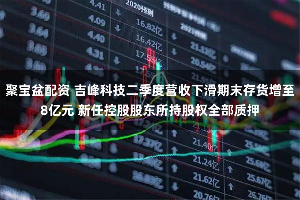 聚宝盆配资 吉峰科技二季度营收下滑期末存货增至8亿元 新任控股股东所持股权全部质押