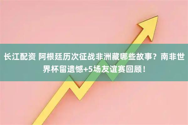 长江配资 阿根廷历次征战非洲藏哪些故事？南非世界杯留遗憾+5场友谊赛回顾！