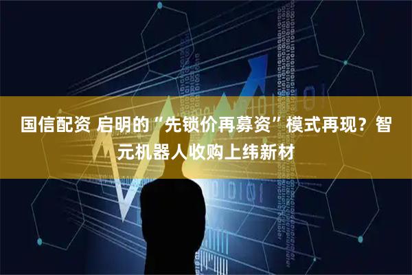 国信配资 启明的“先锁价再募资”模式再现？智元机器人收购上纬新材