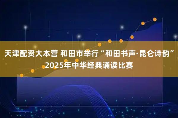 天津配资大本营 和田市举行“和田书声·昆仑诗韵”2025年中华经典诵读比赛