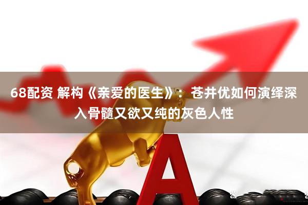 68配资 解构《亲爱的医生》：苍井优如何演绎深入骨髓又欲又纯的灰色人性
