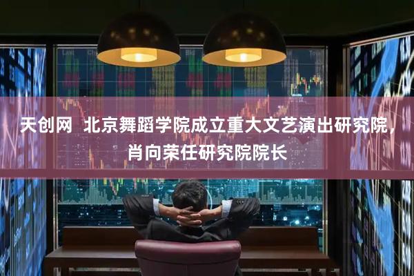 天创网  北京舞蹈学院成立重大文艺演出研究院，肖向荣任研究院院长